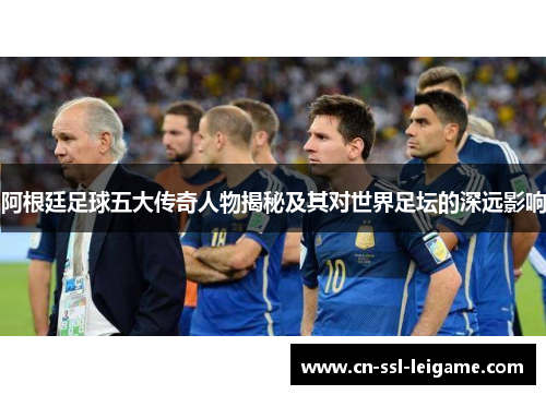 阿根廷足球五大传奇人物揭秘及其对世界足坛的深远影响