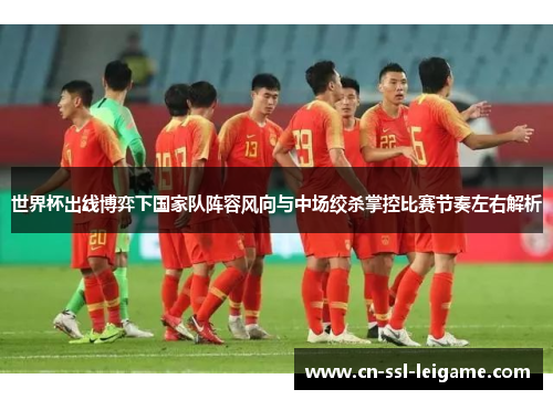 世界杯出线博弈下国家队阵容风向与中场绞杀掌控比赛节奏左右解析