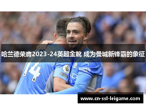 哈兰德荣膺2023-24英超金靴 成为曼城新锋霸的象征 哈兰德荣膺2023-24英超金靴 成为曼城新锋霸的象征