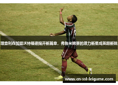 理查利森加盟沃特福德揭开新篇章，弗鲁米嫩塞的潜力新星成英超新锐